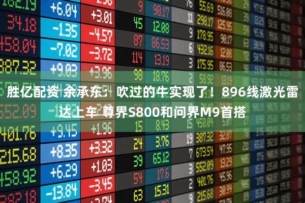 胜亿配资 余承东：吹过的牛实现了！896线激光雷达上车 尊界S800和问界M9首搭