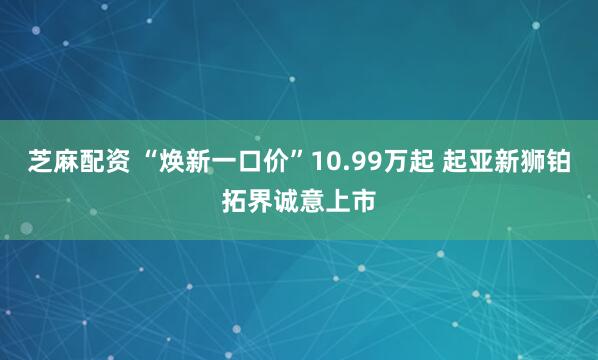 芝麻配资 “焕新一口价”10.99万起 起亚新狮铂拓界诚意上市
