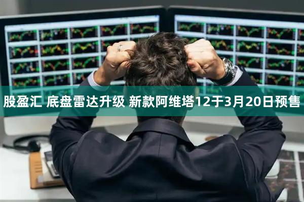 股盈汇 底盘雷达升级 新款阿维塔12于3月20日预售