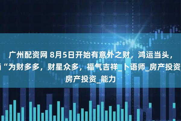 广州配资网 8月5日开始有意外之财，鸿运当头，3生肖“为财多多，财星众多，福气吉祥_卜语师_房产投资_能力