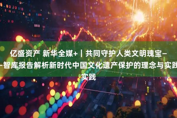亿盛资产 新华全媒+｜共同守护人类文明瑰宝——智库报告解析新时代中国文化遗产保护的理念与实践