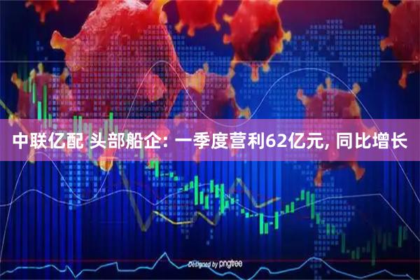 中联亿配 头部船企: 一季度营利62亿元, 同比增长