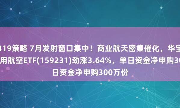319策略 7月发射窗口集中！商业航天密集催化，华宝基金通用航空ETF(159231)劲涨3.64%，单日资金净申购300万份