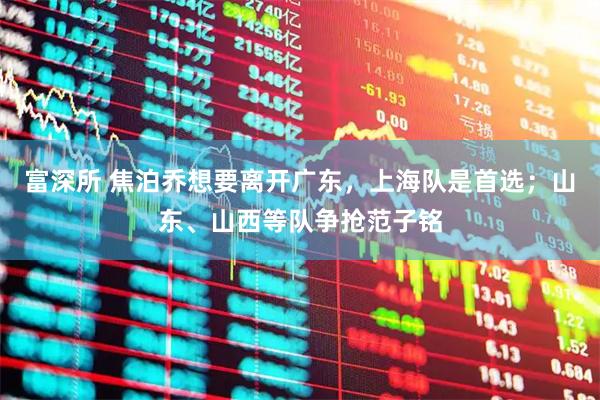 富深所 焦泊乔想要离开广东，上海队是首选；山东、山西等队争抢范子铭