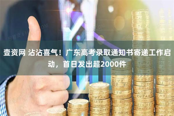 壹资网 沾沾喜气！广东高考录取通知书寄递工作启动，首日发出超2000件