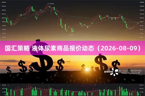 国汇策略 液体尿素商品报价动态（2026-08-09）