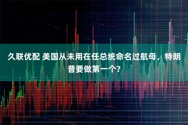 久联优配 美国从未用在任总统命名过航母，特朗普要做第一个？